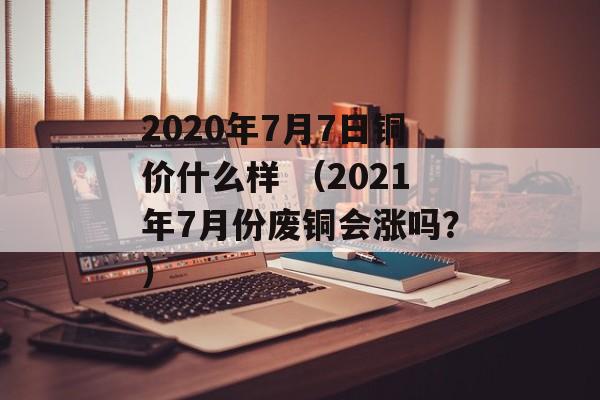 2020年7月7日铜价什么样 （2021年7月份废铜会涨吗？）