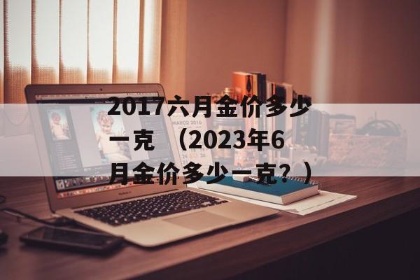 2017六月金价多少一克 （2023年6月金价多少一克？）