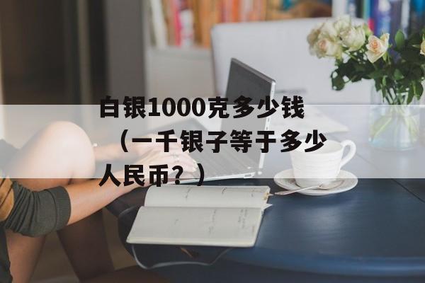 白银1000克多少钱 （一千银子等于多少人民币？）