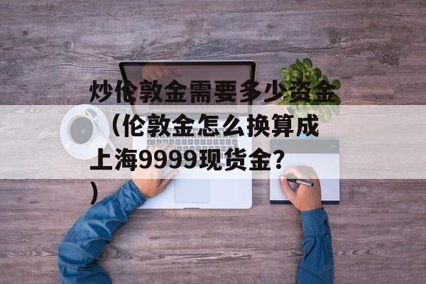 炒伦敦金需要多少资金 （伦敦金怎么换算成上海9999现货金？）