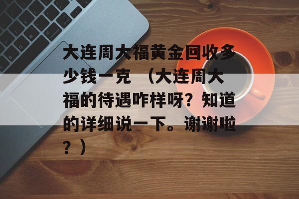 大连周大福黄金回收多少钱一克 （大连周大福的待遇咋样呀？知道的详细说一下。谢谢啦？）