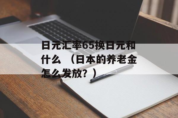 日元汇率65换日元和什么 （日本的养老金怎么发放？）