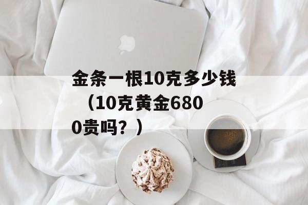 金条一根10克多少钱 （10克黄金6800贵吗？）