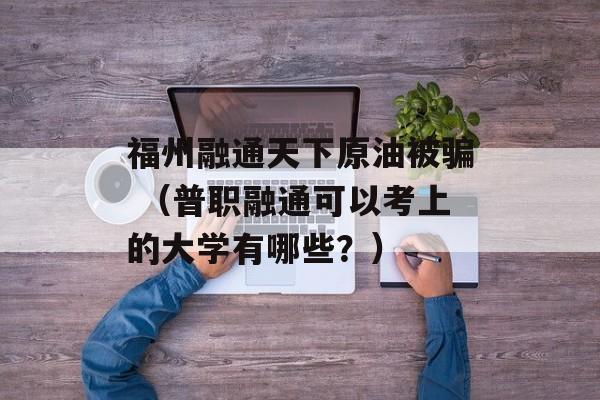 福州融通天下原油被骗 （普职融通可以考上的大学有哪些？）