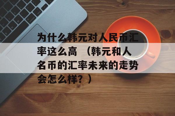 为什么韩元对人民币汇率这么高 （韩元和人名币的汇率未来的走势会怎么样？）