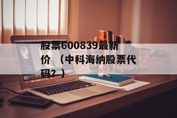 股票600839最新价 （中科海纳股票代码？）