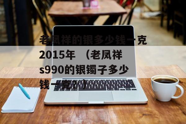 老凤祥的银多少钱一克2015年 （老凤祥s990的银镯子多少钱一克？）