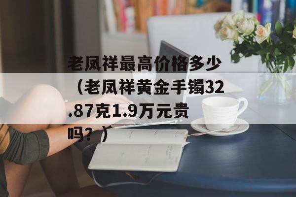 老凤祥最高价格多少 （老凤祥黄金手镯32.87克1.9万元贵吗？）