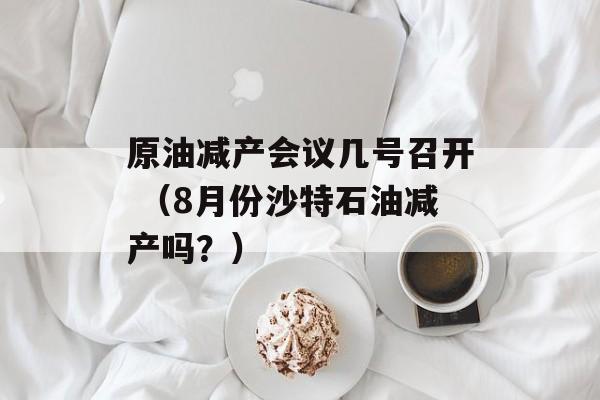 原油减产会议几号召开 （8月份沙特石油减产吗？）