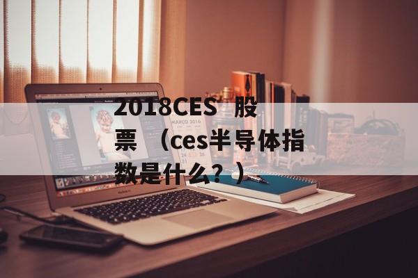 2018CES  股票 （ces半导体指数是什么？）