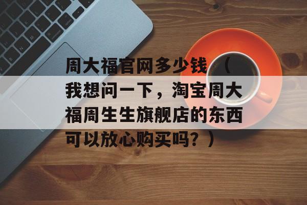 周大福官网多少钱 （我想问一下，淘宝周大福周生生旗舰店的东西可以放心购买吗？）