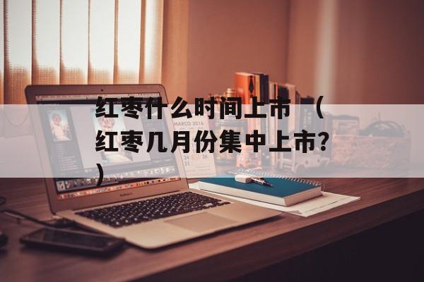 红枣什么时间上市 （红枣几月份集中上市？）