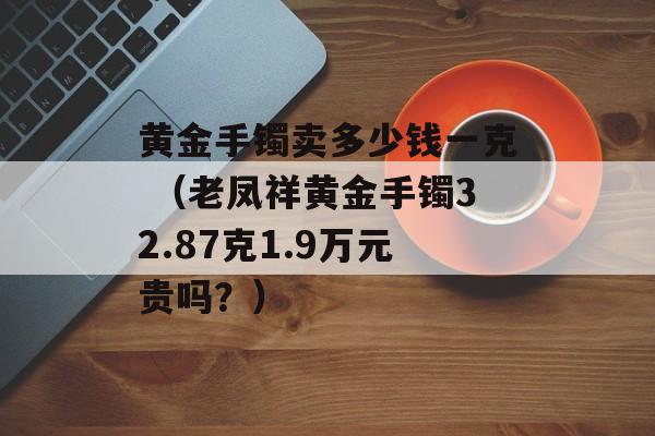 黄金手镯卖多少钱一克 （老凤祥黄金手镯32.87克1.9万元贵吗？）