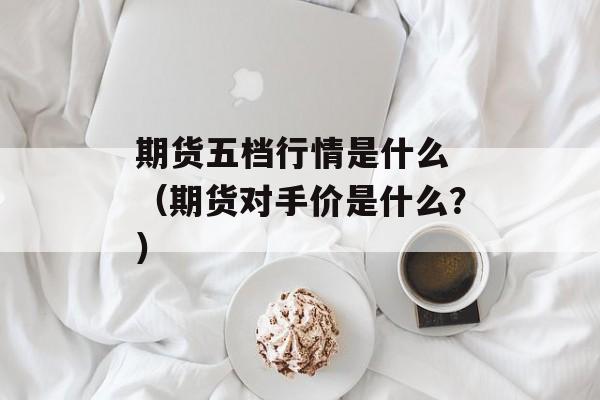 期货五档行情是什么 （期货对手价是什么？）