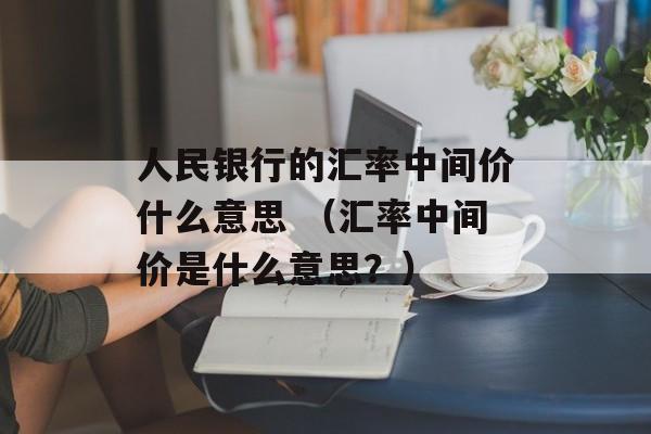 人民银行的汇率中间价什么意思 （汇率中间价是什么意思？）