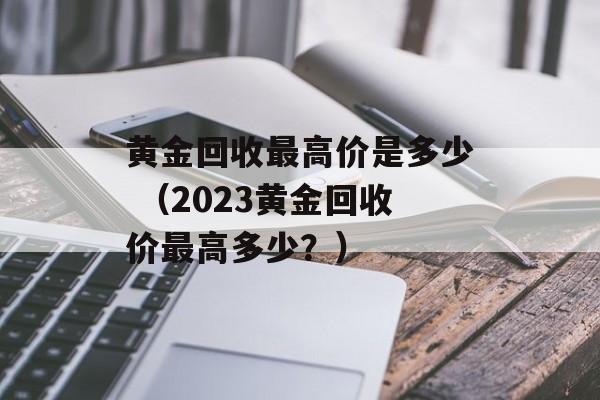 黄金回收最高价是多少 （2023黄金回收价最高多少？）